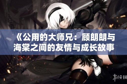 《公用的大师兄：顾朗朗与海棠之间的友情与成长故事》