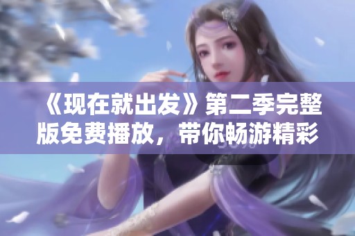 《现在就出发》第二季完整版免费播放，带你畅游精彩旅程不容错过