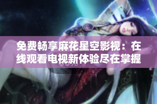 免费畅享麻花星空影视：在线观看电视新体验尽在掌握