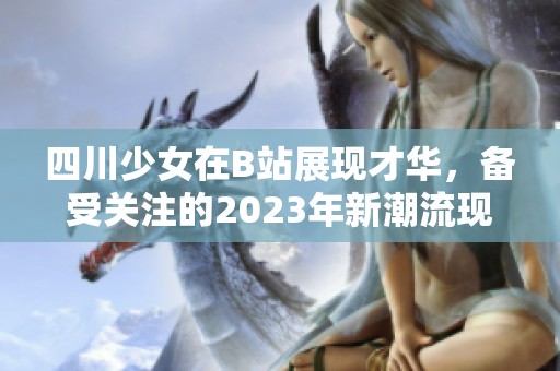 四川少女在B站展现才华，备受关注的2023年新潮流现象分析