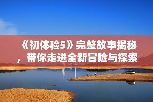 《初体验5》完整故事揭秘，带你走进全新冒险与探索的奇妙旅程