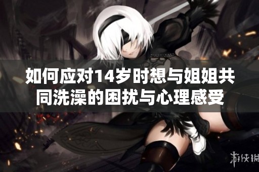 如何应对14岁时想与姐姐共同洗澡的困扰与心理感受