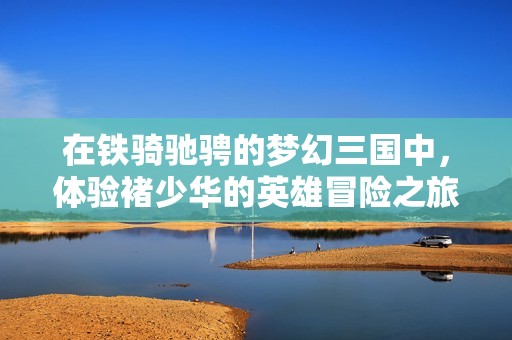 在铁骑驰骋的梦幻三国中，体验褚少华的英雄冒险之旅