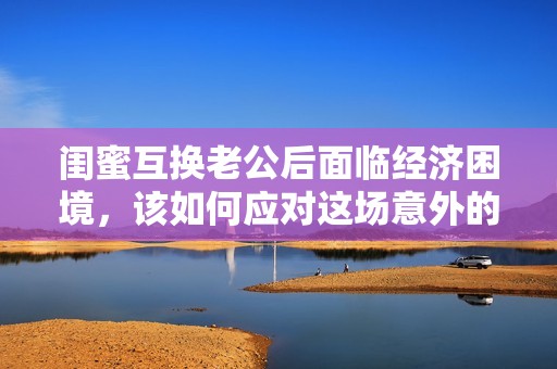 闺蜜互换老公后面临经济困境，该如何应对这场意外的挑战呢