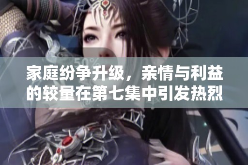 家庭纷争升级，亲情与利益的较量在第七集中引发热烈讨论
