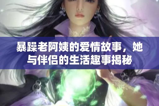 暴躁老阿姨的爱情故事，她与伴侣的生活趣事揭秘