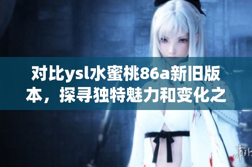 对比ysl水蜜桃86a新旧版本，探寻独特魅力和变化之处