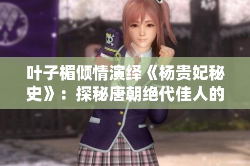 叶子楣倾情演绎《杨贵妃秘史》：探秘唐朝绝代佳人的传奇人生