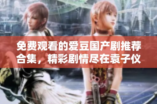 免费观看的爱豆国产剧推荐合集，精彩剧情尽在袁子仪作品中