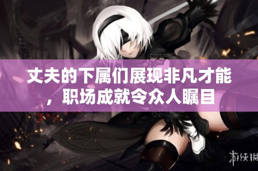 丈夫的下属们展现非凡才能，职场成就令众人瞩目