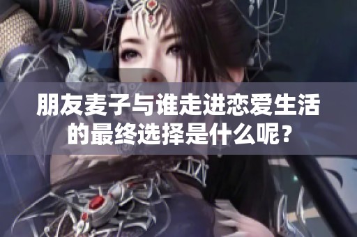 朋友麦子与谁走进恋爱生活的最终选择是什么呢？