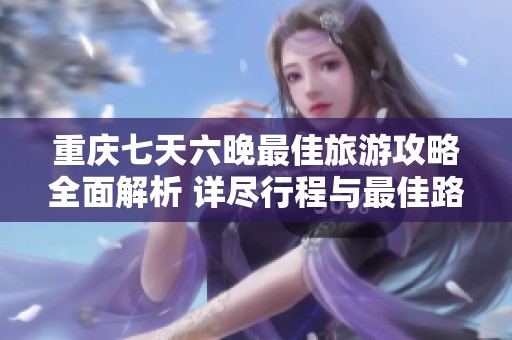 重庆七天六晚最佳旅游攻略全面解析 详尽行程与最佳路线推荐