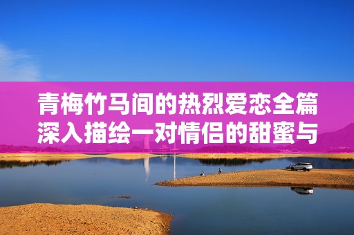 青梅竹马间的热烈爱恋全篇深入描绘一对情侣的甜蜜与激情