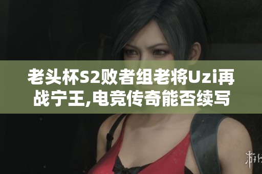 老头杯S2败者组老将Uzi再战宁王,电竞传奇能否续写新篇