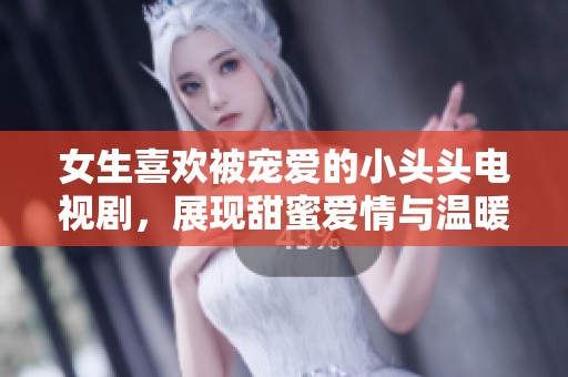 女生喜欢被宠爱的小头头电视剧，展现甜蜜爱情与温暖生活的故事