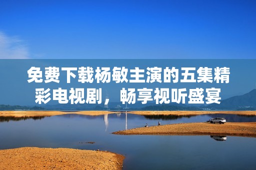 免费下载杨敏主演的五集精彩电视剧，畅享视听盛宴