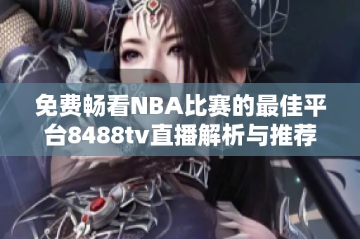 免费畅看NBA比赛的最佳平台8488tv直播解析与推荐