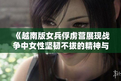 《越南版女兵俘虏营展现战争中女性坚韧不拔的精神与勇气》