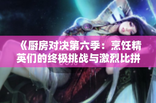 《厨房对决第六季：烹饪精英们的终极挑战与激烈比拼》