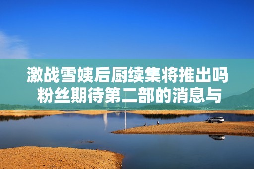 激战雪姨后厨续集将推出吗 粉丝期待第二部的消息与剧情解析