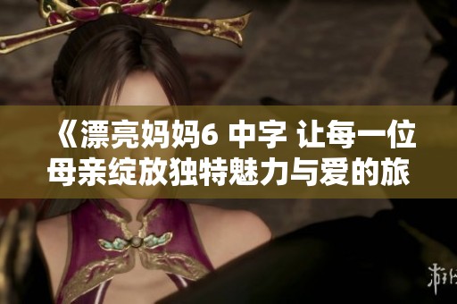 《漂亮妈妈6 中字 让每一位母亲绽放独特魅力与爱的旅程》