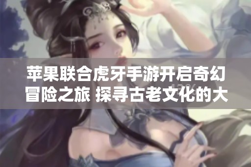 苹果联合虎牙手游开启奇幻冒险之旅 探寻古老文化的大富豪游戏