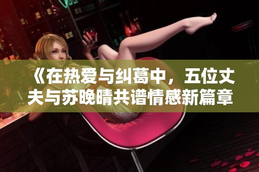 《在热爱与纠葛中，五位丈夫与苏晚晴共谱情感新篇章》