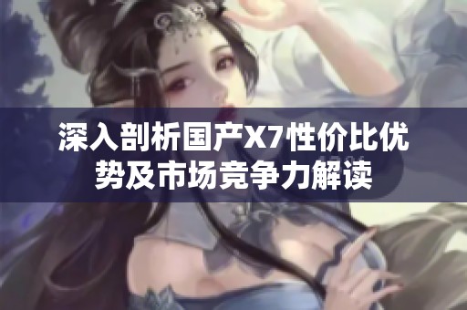 深入剖析国产X7性价比优势及市场竞争力解读