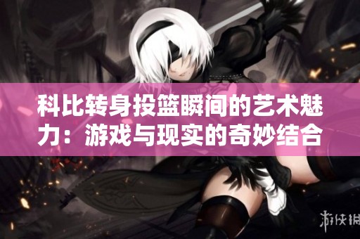 科比转身投篮瞬间的艺术魅力：游戏与现实的奇妙结合