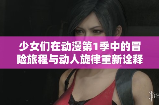 少女们在动漫第1季中的冒险旅程与动人旋律重新诠释精彩瞬间