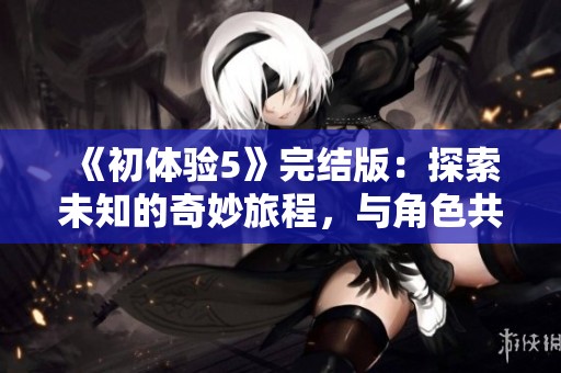 《初体验5》完结版：探索未知的奇妙旅程，与角色共同揭开新篇章