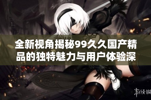 全新视角揭秘99久久国产精品的独特魅力与用户体验深入分析