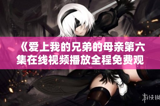 《爱上我的兄弟的母亲第六集在线视频播放全程免费观看》