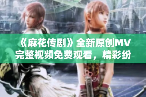 《麻花传剧》全新原创MV完整视频免费观看，精彩纷呈不容错过