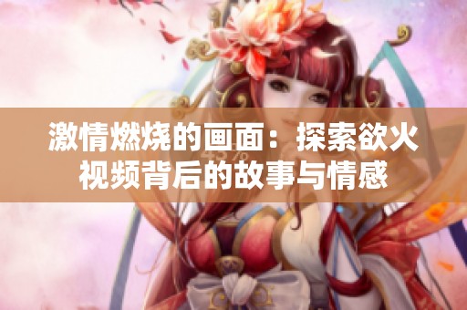 激情燃烧的画面：探索欲火视频背后的故事与情感