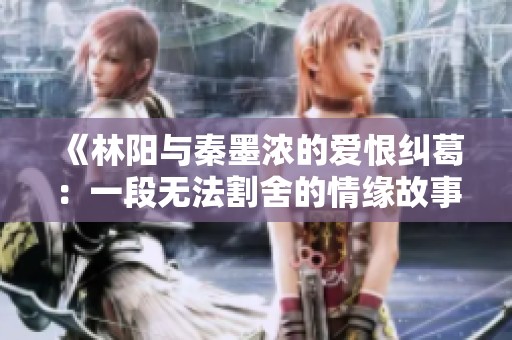 《林阳与秦墨浓的爱恨纠葛：一段无法割舍的情缘故事》