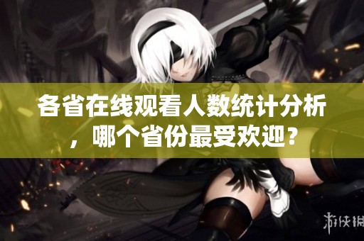 各省在线观看人数统计分析，哪个省份最受欢迎？