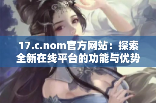 17.c.nom官方网站：探索全新在线平台的功能与优势，助力用户高效体验