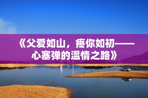 《父爱如山，疼你如初——心塞弹的温情之路》
