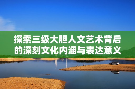 探索三级大胆人文艺术背后的深刻文化内涵与表达意义分析