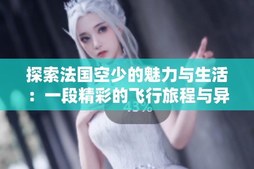 探索法国空少的魅力与生活：一段精彩的飞行旅程与异国情缘