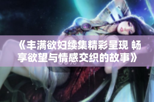 《丰满欲妇续集精彩呈现 畅享欲望与情感交织的故事》