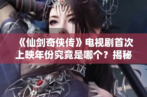 《仙剑奇侠传》电视剧首次上映年份究竟是哪个？揭秘经典剧作的诞生历程