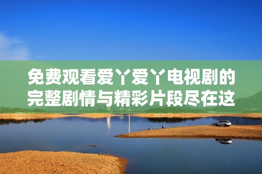 免费观看爱丫爱丫电视剧的完整剧情与精彩片段尽在这里