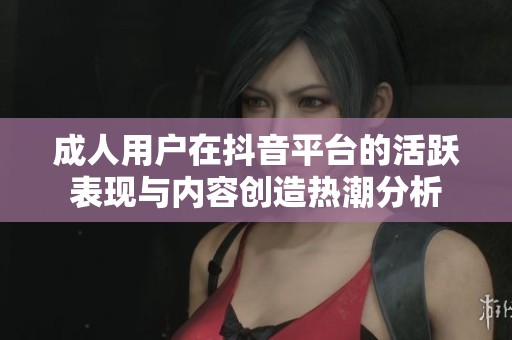 成人用户在抖音平台的活跃表现与内容创造热潮分析