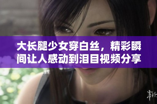 大长腿少女穿白丝，精彩瞬间让人感动到泪目视频分享