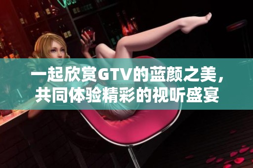 一起欣赏GTV的蓝颜之美，共同体验精彩的视听盛宴