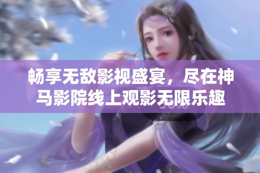 畅享无敌影视盛宴，尽在神马影院线上观影无限乐趣