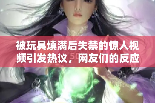 被玩具填满后失禁的惊人视频引发热议，网友们的反应各异
