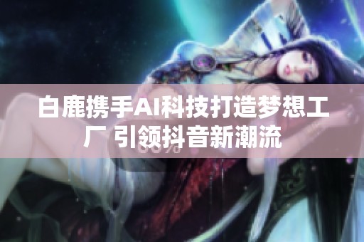 白鹿携手AI科技打造梦想工厂 引领抖音新潮流